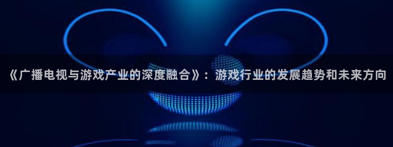 bg大游官网解绑银行卡怎么解绑：《广播电视与游戏产业的深度融合》：游戏行业的发展趋势和未来方向