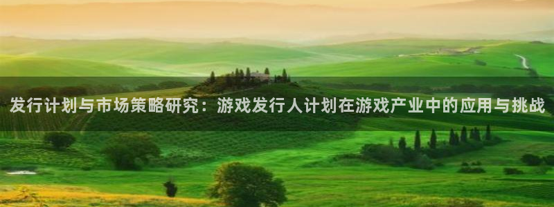 bg大游官网的奇趣腾讯是真的吗知乎：发行计划与市场策略研究：游戏发行人计划在游戏产业中的应用与挑战