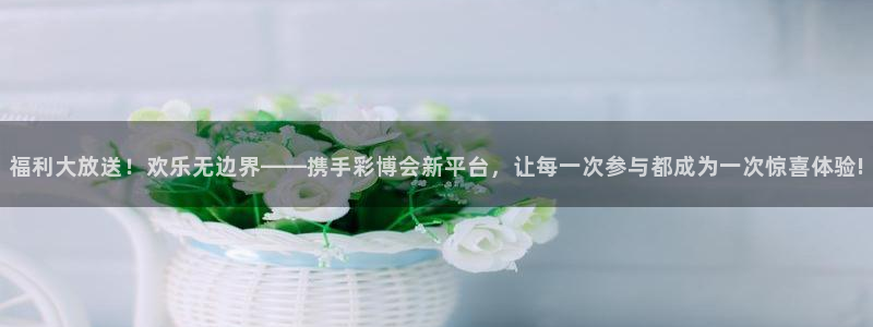 24直播看球：福利大放送！欢乐无边界——携手彩博会新平台，让每一次参与都成为一次惊喜体验!